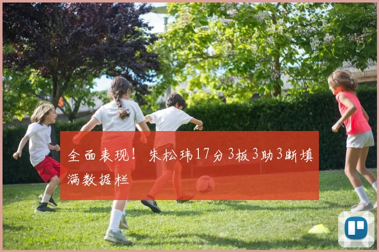 全面表现！朱松玮17分3板3助3断填满数据栏