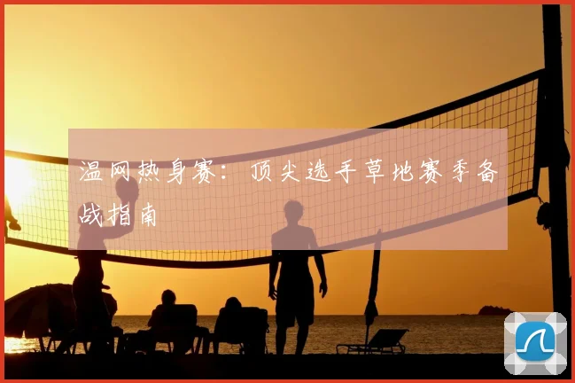 温网热身赛：顶尖选手草地赛季备战指南
