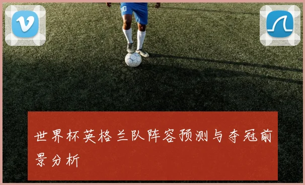 世界杯英格兰队阵容预测与夺冠前景分析