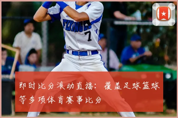 即时比分滚动直播：覆盖足球篮球等多项体育赛事比分