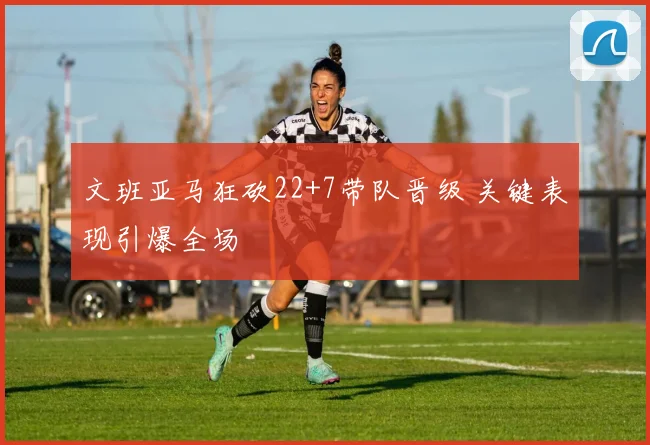文班亚马狂砍22+7带队晋级 关键表现引爆全场