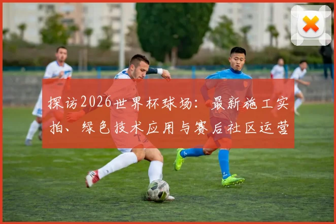 探访2026世界杯球场：最新施工实拍、绿色技术应用与赛后社区运营规划详解