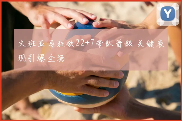 文班亚马狂砍22+7带队晋级 关键表现引爆全场