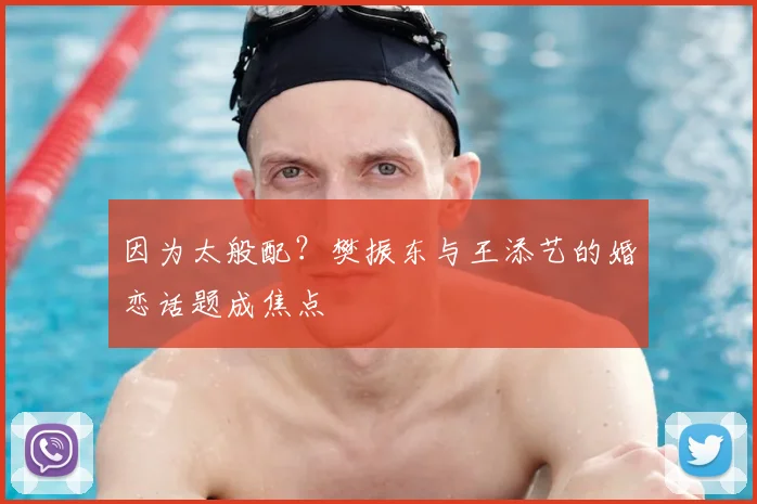 因为太般配？樊振东与王添艺的婚恋话题成焦点