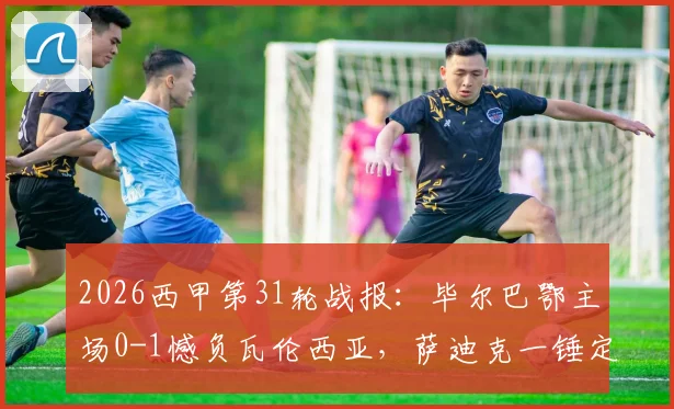 2026西甲第31轮战报:毕尔巴鄂主场0-1憾负瓦伦西亚,萨迪克一锤定音,核心尼科伤退引担忧