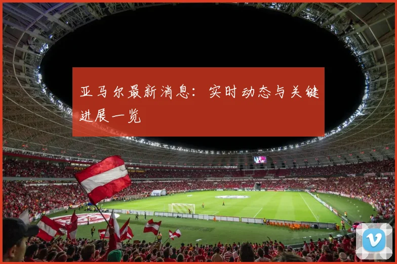 亚马尔最新消息:实时动态与关键进展一览