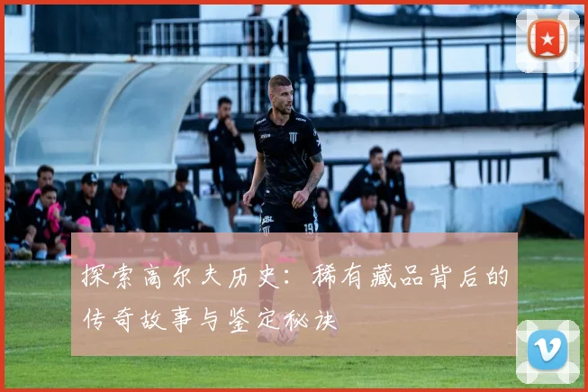 探索高尔夫历史：稀有藏品背后的传奇故事与鉴定秘诀