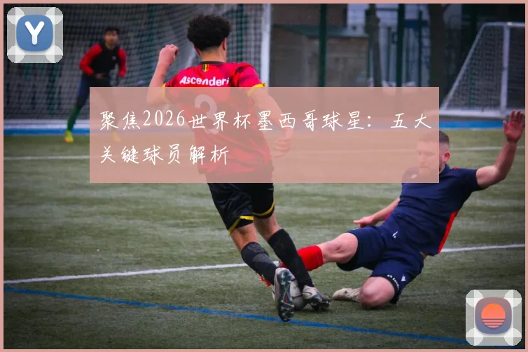 聚焦2026世界杯墨西哥球星:五大关键球员解析