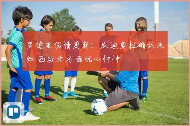 罗德里伤情更新:瓜迪奥拉确认未知 西班牙方面忧心忡忡