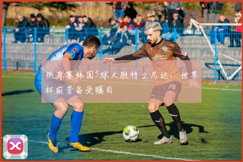 热身赛韩国5球大胜特立尼达,世界杯前景备受瞩目