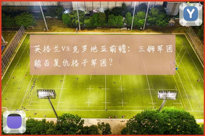 英格兰vs克罗地亚前瞻：三狮军团能否复仇格子军团？