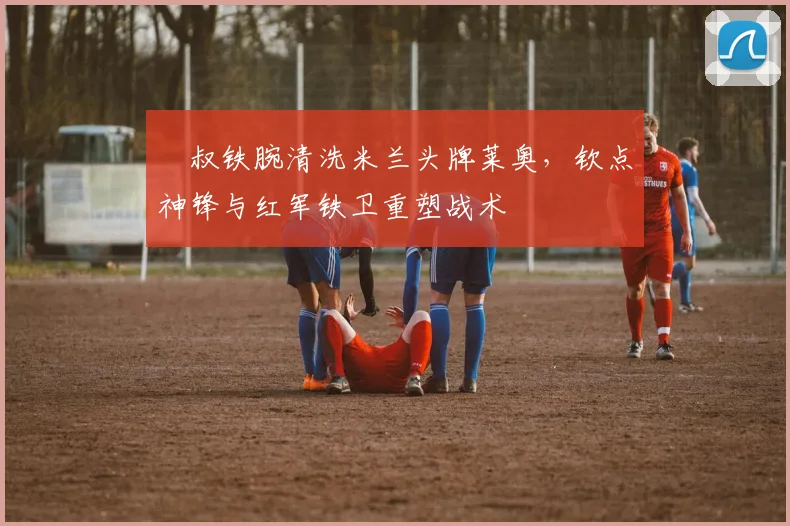 囧叔铁腕清洗米兰头牌莱奥,钦点神锋与红军铁卫重塑战术