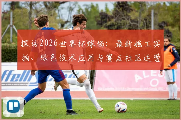 探访2026世界杯球场:最新施工实拍、绿色技术应用与赛后社区运营规划详解