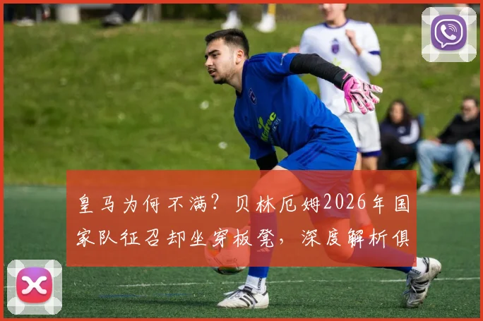 皇马为何不满?贝林厄姆2026年国家队征召却坐穿板凳,深度解析俱乐部与英格兰队用人矛盾