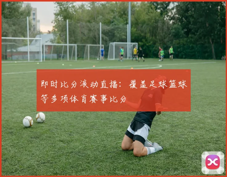 即时比分滚动直播:覆盖足球篮球等多项体育赛事比分