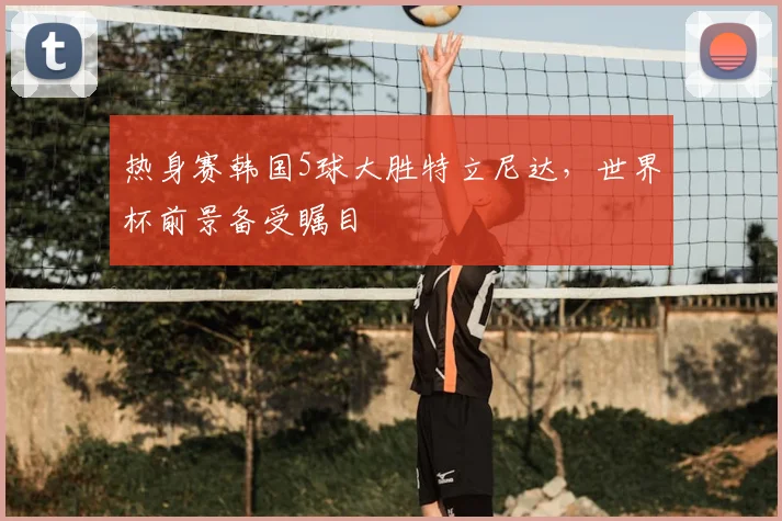 热身赛韩国5球大胜特立尼达，世界杯前景备受瞩目