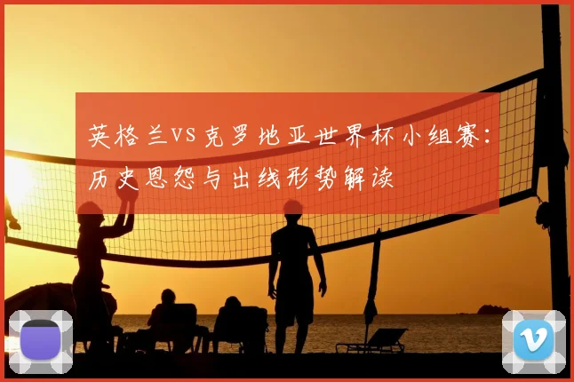 英格兰vs克罗地亚世界杯小组赛：历史恩怨与出线形势解读