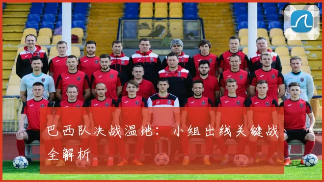 巴西队决战温地：小组出线关键战全解析