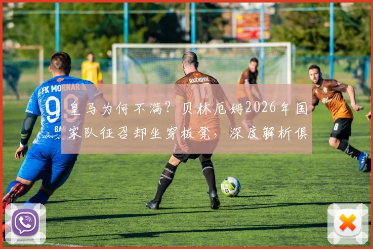 皇马为何不满？贝林厄姆2026年国家队征召却坐穿板凳，深度解析俱乐部与英格兰队用人矛盾
