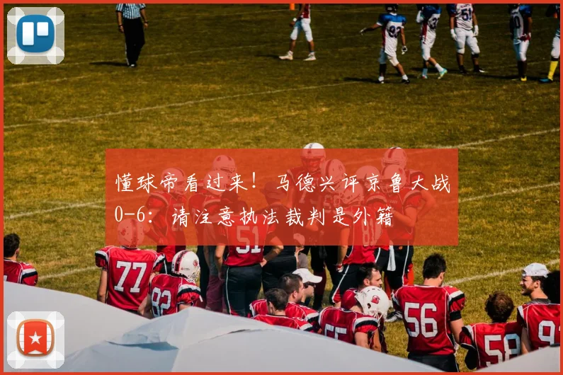 懂球帝看过来！马德兴评京鲁大战0-6：请注意执法裁判是外籍