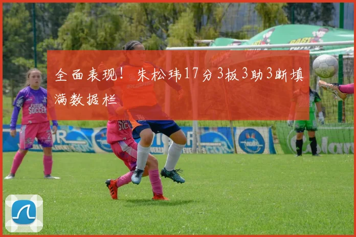 全面表现！朱松玮17分3板3助3断填满数据栏