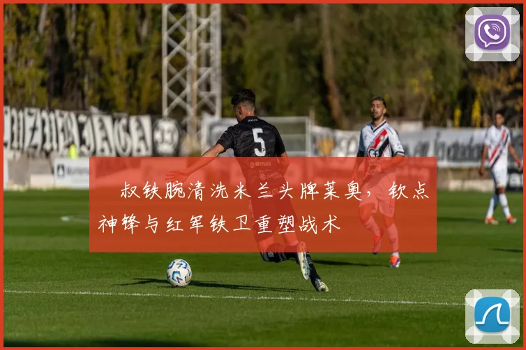 囧叔铁腕清洗米兰头牌莱奥，钦点神锋与红军铁卫重塑战术