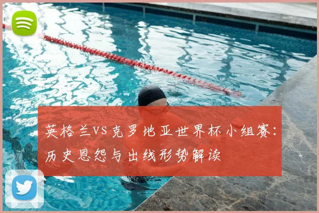 英格兰vs克罗地亚世界杯小组赛：历史恩怨与出线形势解读